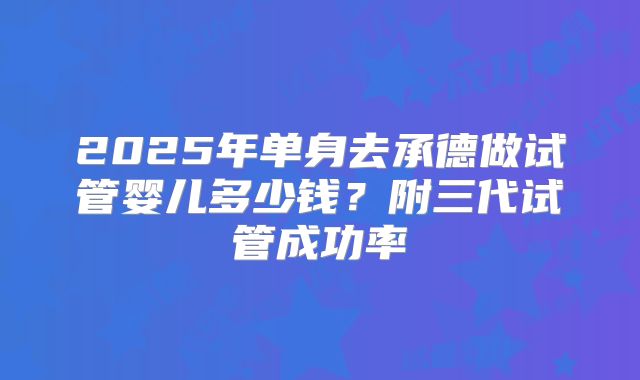 2025年单身去承德做试管婴儿多少钱?附三代试管成功率