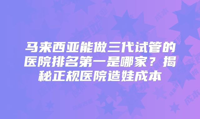 马来西亚能做三代试管的医院排名第一是哪家？揭秘正规医院造娃成本