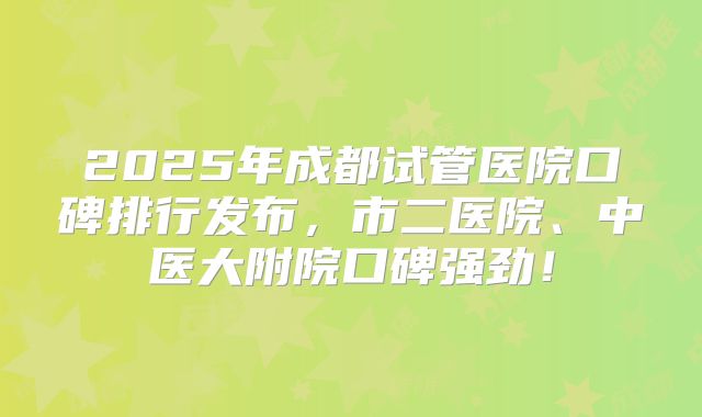 2025年成都试管医院口碑排行发布,市二医院、中医大附院口碑强劲!