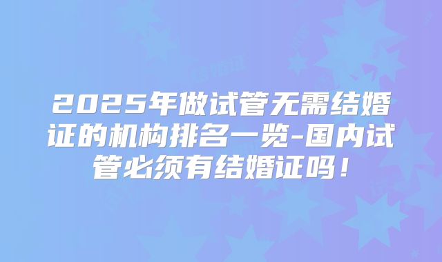 2025年做试管无需结婚证的机构排名一览-国内试管必须有结婚证吗！