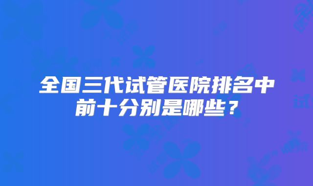 全国三代试管医院排名中前十分别是哪些?