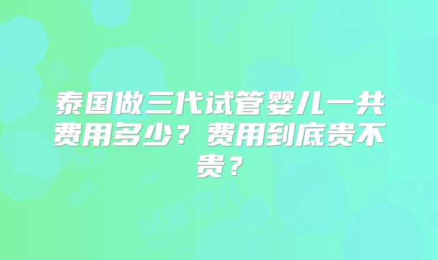 泰国做三代试管婴儿一共费用多少?费用到底贵不贵?