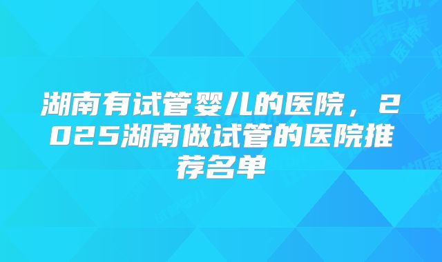 湖南有试管婴儿的医院，2025湖南做试管的医院推荐名单