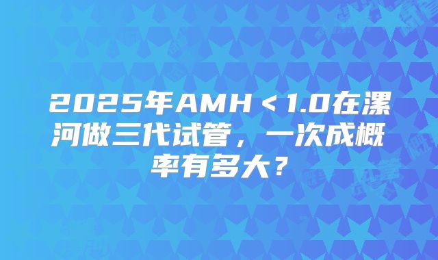 2025年AMH<1.0在漯河做三代试管,一次成概率有多大?