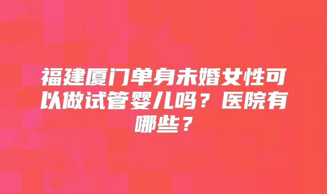 福建厦门单身未婚女性可以做试管婴儿吗？医院有哪些？