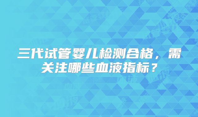 三代试管婴儿检测合格，需关注哪些血液指标？