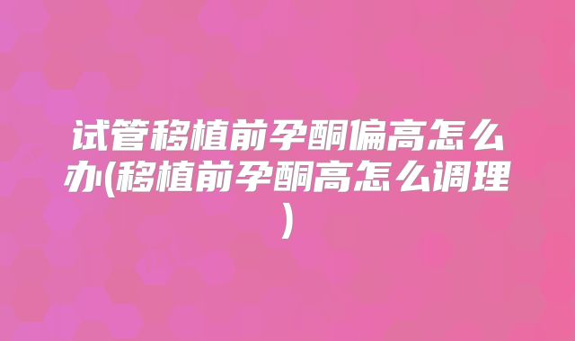 试管移植前孕酮偏高怎么办(移植前孕酮高怎么调理)