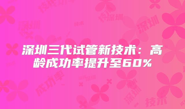 深圳三代试管新技术：高龄成功率提升至60%