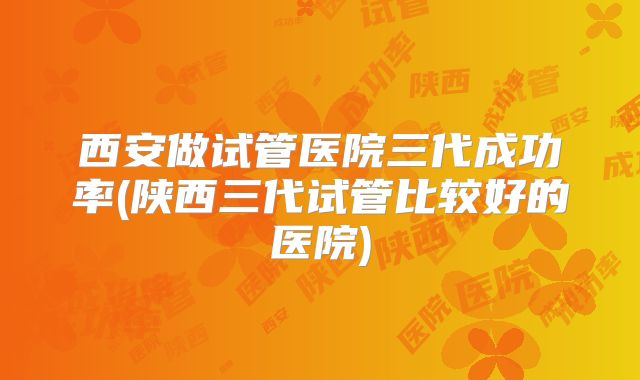 西安做试管医院三代成功率(陕西三代试管比较好的医院)