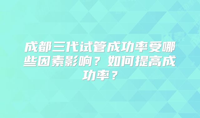成都三代试管成功率受哪些因素影响？如何提高成功率？