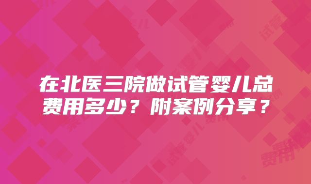 在北医三院做试管婴儿总费用多少？附案例分享？