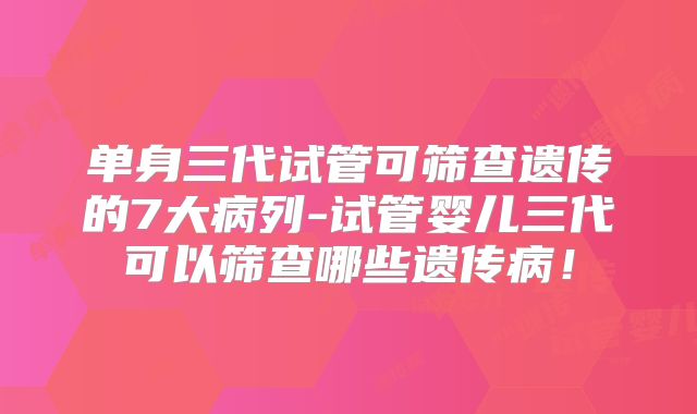 单身三代试管可筛查遗传的7大病列-试管婴儿三代可以筛查哪些遗传病!