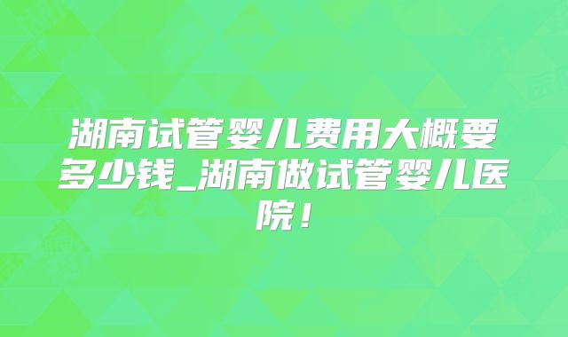 湖南试管婴儿费用大概要多少钱_湖南做试管婴儿医院！