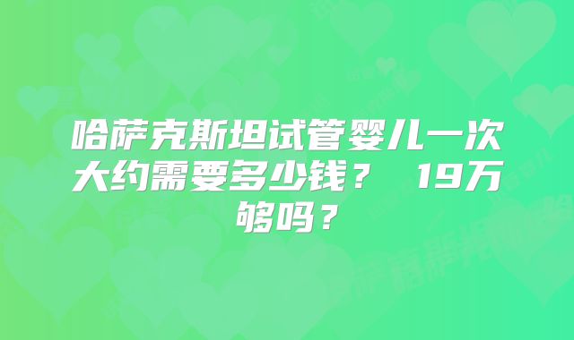 哈萨克斯坦试管婴儿一次大约需要多少钱? 19万够吗?