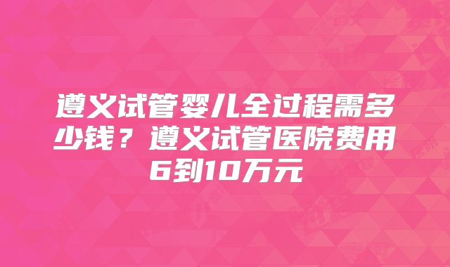 遵义试管婴儿全过程需多少钱?遵义试管医院费用6到10万元