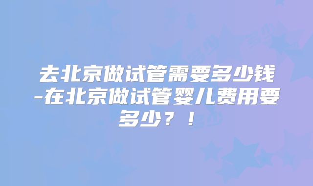 去北京做试管需要多少钱-在北京做试管婴儿费用要多少？！