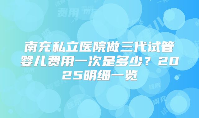 南充私立医院做三代试管婴儿费用一次是多少?2025明细一览