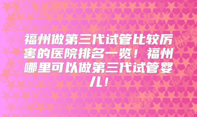 福州做第三代试管比较厉害的医院排名一览！福州哪里可以做第三代试管婴儿！