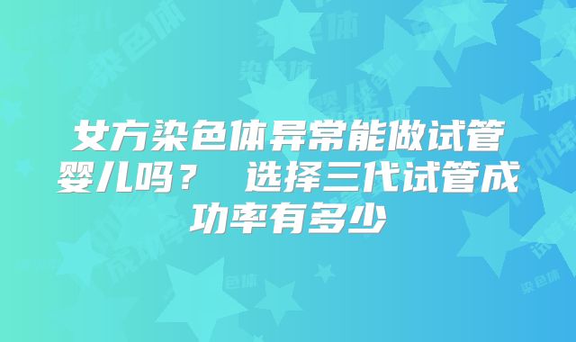 女方染色体异常能做试管婴儿吗? 选择三代试管成功率有多少