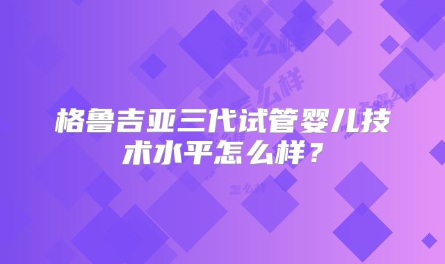 格鲁吉亚三代试管婴儿技术水平怎么样?