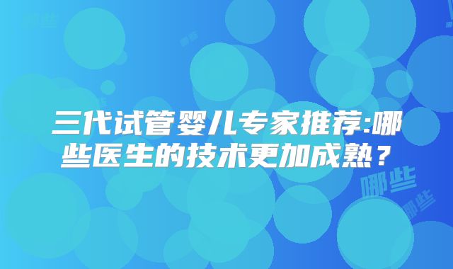 三代试管婴儿专家推荐:哪些医生的技术更加成熟?