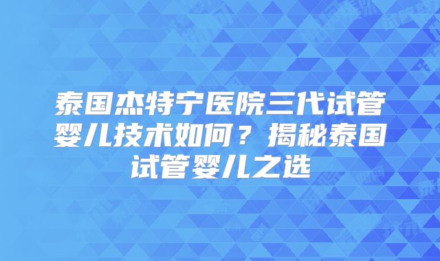 泰国杰特宁医院三代试管婴儿技术如何？揭秘泰国试管婴儿之选