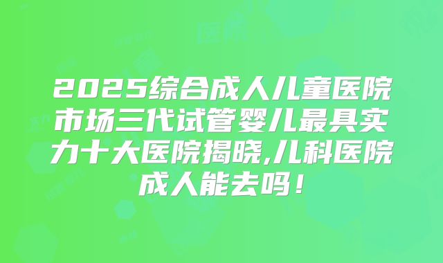 2025综合成人儿童医院市场三代试管婴儿最具实力十大医院揭晓,儿科医院成人能去吗！