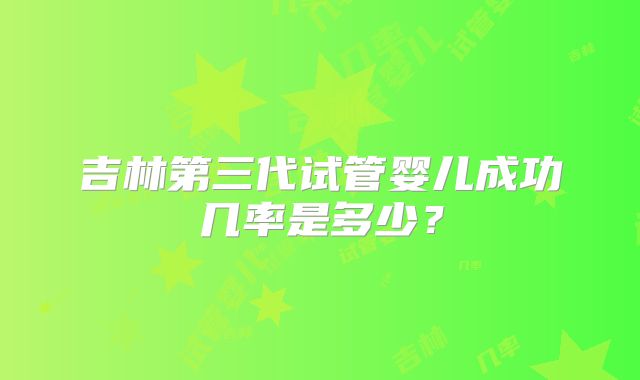 吉林第三代试管婴儿成功几率是多少？