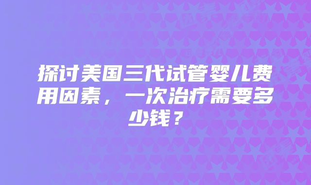 探讨美国三代试管婴儿费用因素,一次治疗需要多少钱?