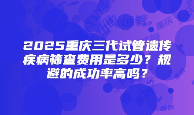 2025重庆三代试管遗传疾病筛查费用是多少？规避的成功率高吗？