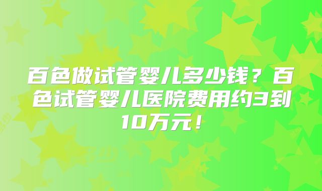 百色做试管婴儿多少钱?百色试管婴儿医院费用约3到10万元!
