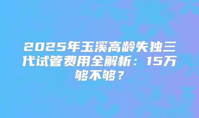 2025年玉溪高龄失独三代试管费用全解析：15万够不够？
