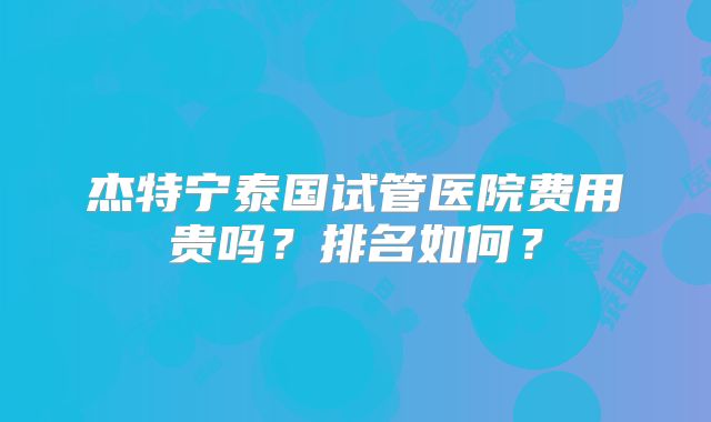 杰特宁泰国试管医院费用贵吗?排名如何?
