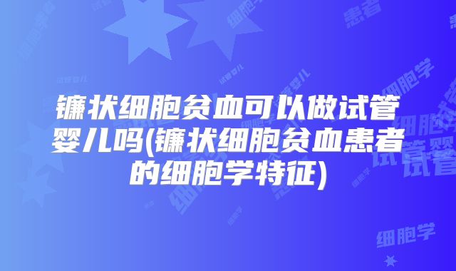 镰状细胞贫血可以做试管婴儿吗(镰状细胞贫血患者的细胞学特征)