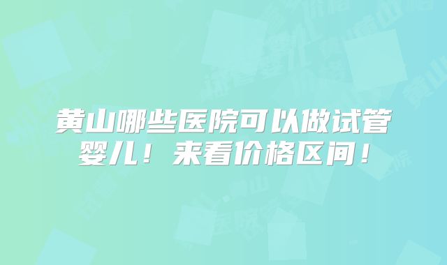 黄山哪些医院可以做试管婴儿!来看价格区间!
