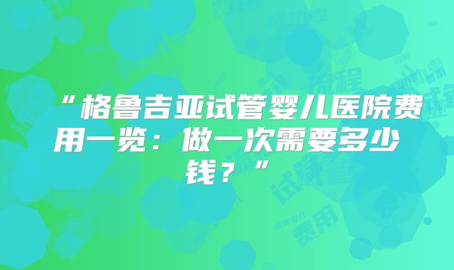 “格鲁吉亚试管婴儿医院费用一览:做一次需要多少钱?”