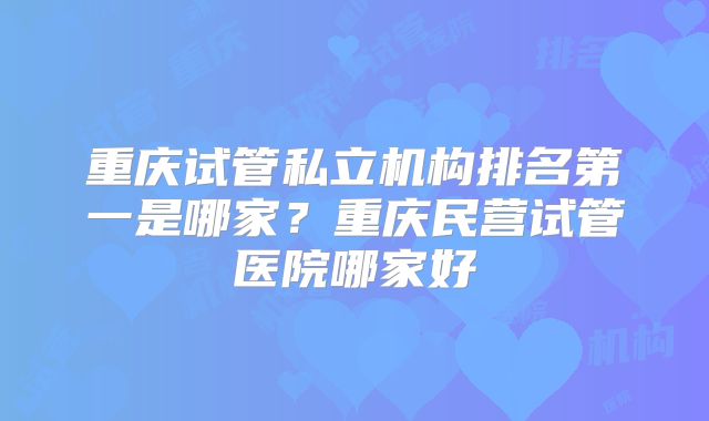 重庆试管私立机构排名第一是哪家？重庆民营试管医院哪家好
