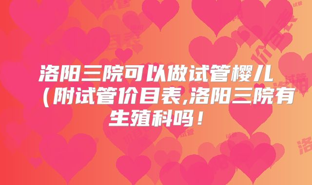 洛阳三院可以做试管樱儿（附试管价目表,洛阳三院有生殖科吗！