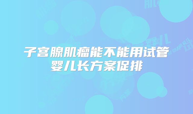 子宫腺肌瘤能不能用试管婴儿长方案促排