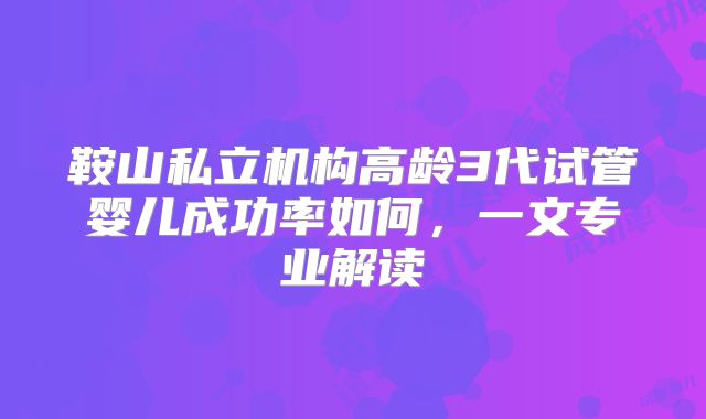 鞍山私立机构高龄3代试管婴儿成功率如何,一文专业解读