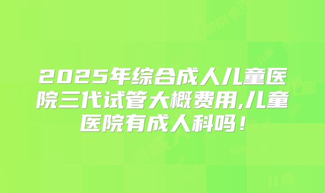2025年综合成人儿童医院三代试管大概费用,儿童医院有成人科吗!
