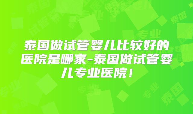 泰国做试管婴儿比较好的医院是哪家-泰国做试管婴儿专业医院！