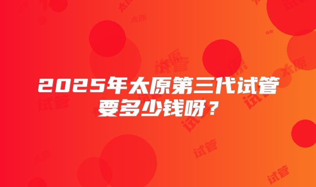 2025年太原第三代试管要多少钱呀？
