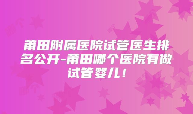 莆田附属医院试管医生排名公开-莆田哪个医院有做试管婴儿！