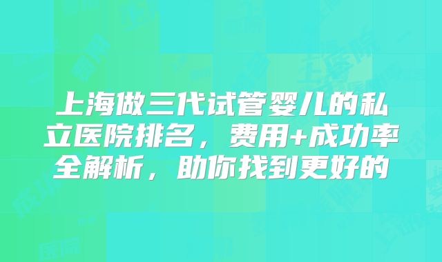 上海做三代试管婴儿的私立医院排名，费用+成功率全解析，助你找到更好的