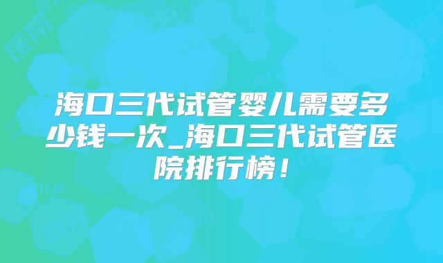 海口三代试管婴儿需要多少钱一次_海口三代试管医院排行榜!