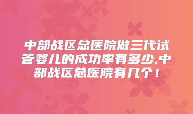 中部战区总医院做三代试管婴儿的成功率有多少,中部战区总医院有几个！