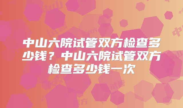 中山六院试管双方检查多少钱？中山六院试管双方检查多少钱一次
