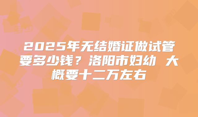 2025年无结婚证做试管要多少钱?洛阳市妇幼 大概要十二万左右