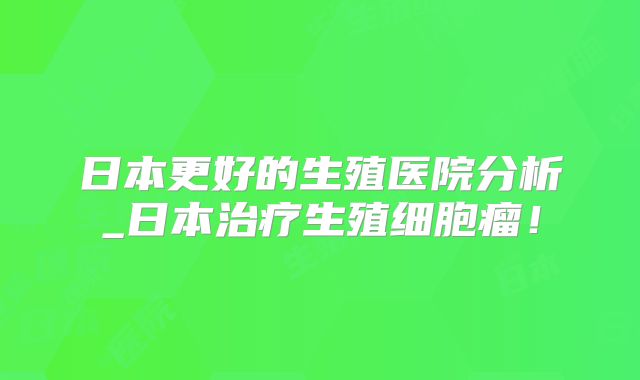 日本更好的生殖医院分析_日本治疗生殖细胞瘤!